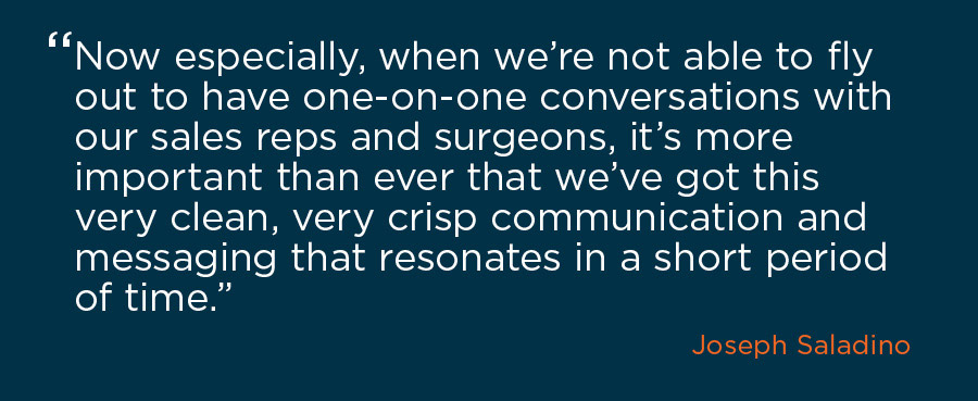 Quote by Joseph Saladino, CEO, that says “Now especially, when we’re not able to fly out to have one-on-one conversations with our sales reps and surgeons, it’s more important than ever that we’ve got this very clean, very crisp communication and messaging that resonates in a short period of time”