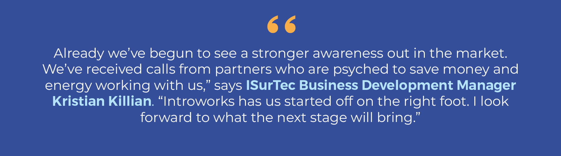 quote: "Already, we've begun to see a stronger awareness otu in the market. We've received calls from partners who are psyched to save money and energy working with us," says IsurTec Business Development Manager Kristian Killian. "Introworks has us started off on the right foot. I look froward to what the next stage will bring."