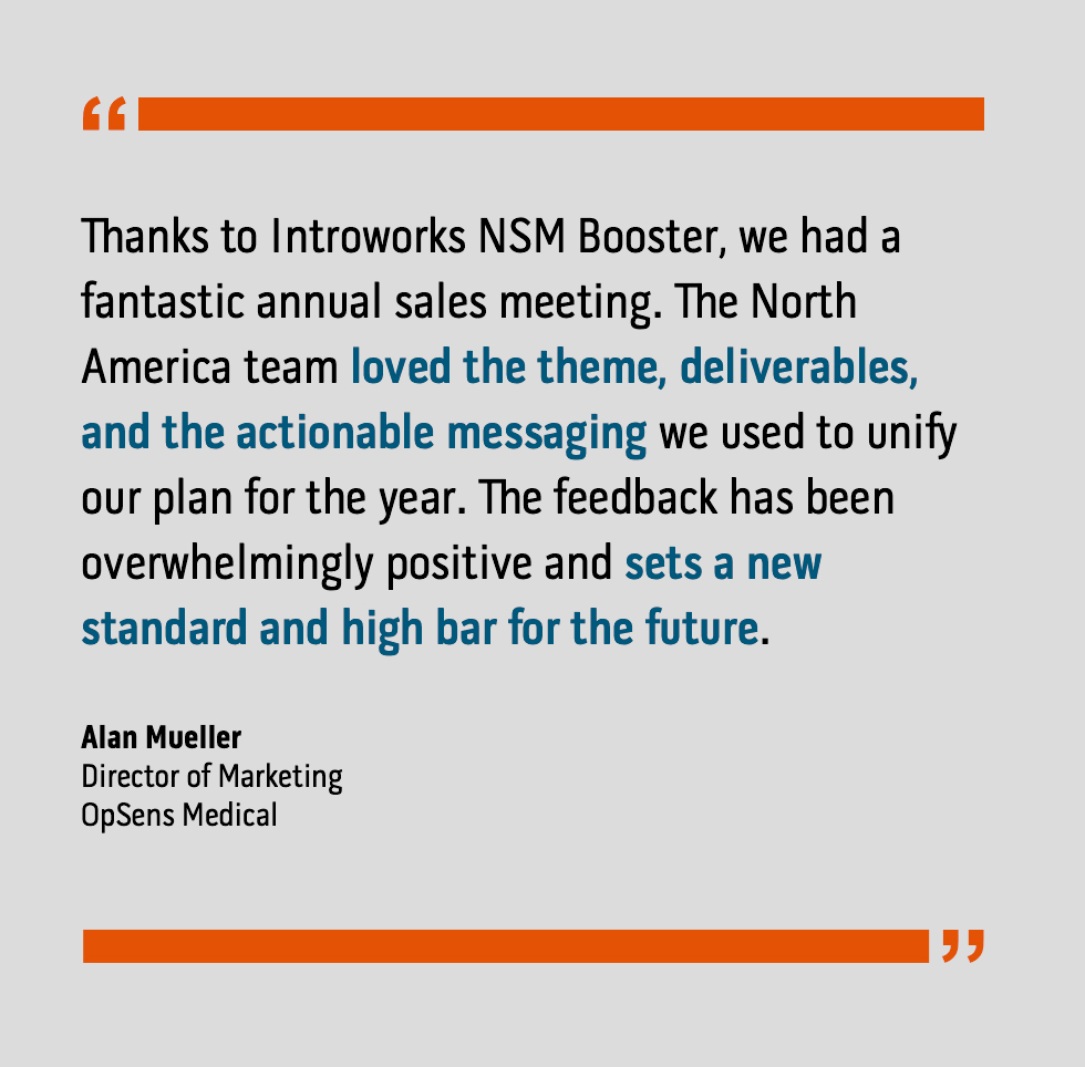 “Thanks to Introworks NSM Booster, we had a fantastic annual sales meeting. The North America team loved the theme, deliverables, and the actionable messaging we used to unify our plan for the year. The feedback has been overwhelmingly positive and sets a new standard and high bar for the future.” Alan Mueller, Director of Marketing, OpSens Medical